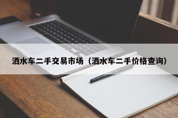 洒水车二手交易市场(洒水车二手价格查询)