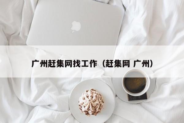 广州赶集网找工作(赶集网 广州)