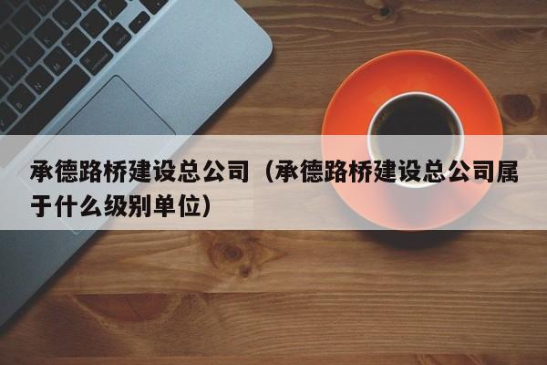 承德路桥建设总公司(承德路桥建设总公司属于什么级别单位)