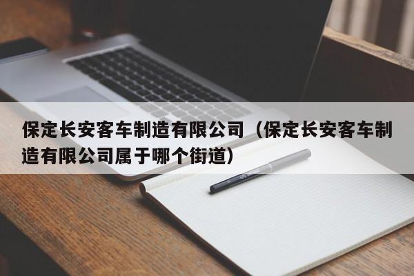 保定长安客车制造有限公司(保定长安客车制造有限公司属于哪个街道)