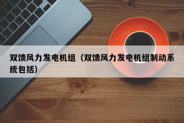 双馈风力发电机组(双馈风力发电机组制动系统包括)