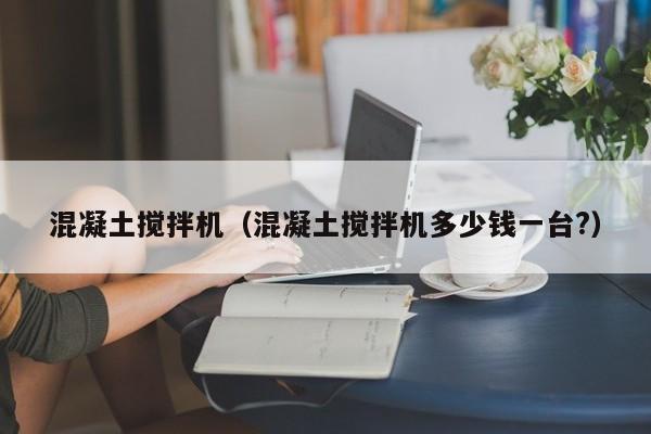 混凝土搅拌机(混凝土搅拌机多少钱一台?)