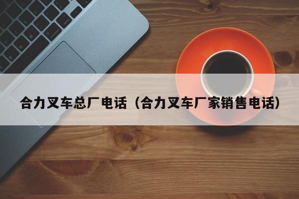 合力叉车总厂电话(合力叉车厂家销售电话)