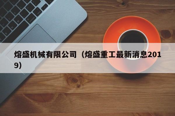 熔盛机械有限公司(熔盛重工最新消息2019)
